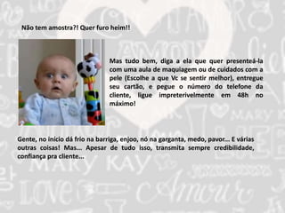Não tem amostra?! Quer furo heim!! 
Mas tudo bem, diga a ela que quer presenteá-la 
com uma aula de maquiagem ou de cuidados com a 
pele (Escolhe a que Vc se sentir melhor), entregue 
seu cartão, e pegue o número do telefone da 
cliente, ligue impreterivelmente em 48h no 
máximo! 
Gente, no início dá frio na barriga, enjoo, nó na garganta, medo, pavor... E várias 
outras coisas! Mas... Apesar de tudo isso, transmita sempre credibilidade, 
confiança pra cliente... 
 