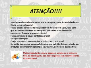 ATENÇÃO!!!! 
Jamais atenda celular durante a sua abordagem, atenção total da cliente! 
Esteja sempre elegante! 
Faça a pessoa ter vontade de agendar um horário com você, faça com 
que ela queira conhecer essa empresa que deixa as mulheres tão 
elegantes... Encante a possível cliente! 
Faça no mínimo 5 novos contatos por dia! 
Disciplina sempre! 
Esteja preparada pras objeções, e saiba como contornar! 
Simpatia, demonstre a possível cliente que a opinião dela em relação aos 
produtos é da maior importância. Se possível, demonstre algo na hora 
Muito importante: não se apegue a vendas ou a inicios na 
hora da abordagem, isso pode espantar sua possível cliente. 
Vá com calma! 
 