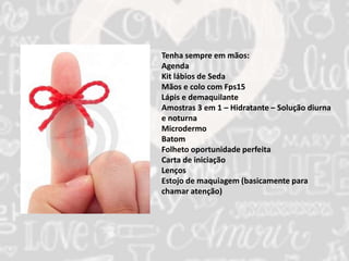 Tenha sempre em mãos: 
Agenda 
Kit lábios de Seda 
Mãos e colo com Fps15 
Lápis e demaquilante 
Amostras 3 em 1 – Hidratante – Solução diurna 
e noturna 
Microdermo 
Batom 
Folheto oportunidade perfeita 
Carta de iniciação 
Lenços 
Estojo de maquiagem (basicamente para 
chamar atenção) 
 
