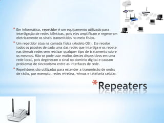 * Em informática, repetidor é um equipamento utilizado para
  interligação de redes idênticas, pois eles amplificam e regeneram
  eletricamente os sinais transmitidos no meio físico.
* Um repetidor atua na camada física (Modelo OSI). Ele recebe
  todos os pacotes de cada uma das redes que interliga e os repete
  nas demais redes sem realizar qualquer tipo de tratamento sobre
  os mesmos. Não se pode usar muitos destes dispositivos em uma
  rede local, pois degeneram o sinal no domínio digital e causam
  problemas de sincronismo entre as interfaces de rede.
* Repetidores são utilizados para estender a transmissão de ondas
  de rádio, por exemplo, redes wireless, wimax e telefonia celular.



                                                  *
 