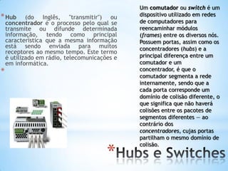 Um comutador ou switch é um
* Hub       (do Inglês, "transmitir") ou       dispositivo utilizado em redes
    concentrador é o processo pelo qual se     de computadores para
    transmite ou difunde determinada           reencaminhar módulos
    informação, tendo como principal           (frames) entre os diversos nós.
    característica que a mesma informação      Possuem portas, assim como os
    está sendo enviada para muitos             concentradores (hubs) e a
    receptores ao mesmo tempo. Este termo
    é utilizado em rádio, telecomunicações e   principal diferença entre um
    em informática.                            comutador e um
*                                              concentrador, é que o
                                               comutador segmenta a rede
                                               internamente, sendo que a
                                               cada porta corresponde um
                                               domínio de colisão diferente, o
                                               que significa que não haverá
                                               colisões entre os pacotes de
                                               segmentos diferentes — ao
                                               contrário dos
                                               concentradores, cujas portas
                                               partilham o mesmo domínio de


                                        *
                                               colisão.
 