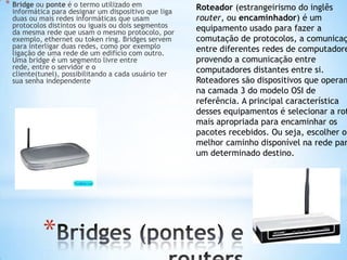 * Bridge ou ponte é o termo utilizado em              Roteador (estrangeirismo do inglês
  informática para designar um dispositivo que liga
  duas ou mais redes informáticas que usam            router, ou encaminhador) é um
  protocolos distintos ou iguais ou dois segmentos    equipamento usado para fazer a
  da mesma rede que usam o mesmo protocolo, por
  exemplo, ethernet ou token ring. Bridges servem     comutação de protocolos, a comunicaç
  para interligar duas redes, como por exemplo        entre diferentes redes de computadore
  ligação de uma rede de um edifício com outro.
  Uma bridge é um segmento livre entre                provendo a comunicação entre
  rede, entre o servidor e o                          computadores distantes entre si.
  cliente(tunel), possibilitando a cada usuário ter
  sua senha independente                              Roteadores são dispositivos que operam
                                                      na camada 3 do modelo OSI de
                                                      referência. A principal característica
                                                      desses equipamentos é selecionar a rot
                                                      mais apropriada para encaminhar os
                                                      pacotes recebidos. Ou seja, escolher o
                                                      melhor caminho disponível na rede par
                                                      um determinado destino.




           *
 