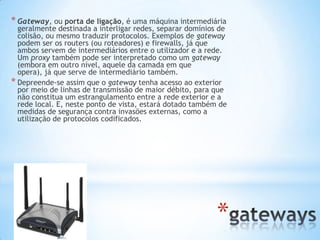 * Gateway, ou porta de ligação, é uma máquina intermediária
  geralmente destinada a interligar redes, separar domínios de
  colisão, ou mesmo traduzir protocolos. Exemplos de gateway
  podem ser os routers (ou roteadores) e firewalls, já que
  ambos servem de intermediários entre o utilizador e a rede.
  Um proxy também pode ser interpretado como um gateway
  (embora em outro nível, aquele da camada em que
  opera), já que serve de intermediário também.
* Depreende-se assim que o gateway tenha acesso ao exterior
  por meio de linhas de transmissão de maior débito, para que
  não constitua um estrangulamento entre a rede exterior e a
  rede local. E, neste ponto de vista, estará dotado também de
  medidas de segurança contra invasões externas, como a
  utilização de protocolos codificados.




                                                           *
 