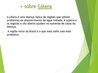 + sobre Cólera
A cólera é uma doença típica de regiões que sofrem
problemas de abastecimento de água tratada. A sujeira e
os esgotos a céu aberto ajudam no aumento de casos da
doença.
A região norte do Brasil é a que mais sofre com este
problema.
 