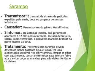 Sarampo
➢ Transmissor: É transmitida através de gotículas
expelidas pelo nariz, boca ou garganta de pessoas
infectadas.
➢ Causador: Paramixovírus do gênero Morbillivirus.
➢ Sintomas: Os sintomas iniciais, que geralmente
aparecem 8-12 dias após a infecção, incluem febre alta,
coriza, olhos vermelhos, e pequenas manchas brancas na
parte interna da boca.
➢ Tratamento: Pacientes com sarampo devem
descansar, beber bastante água e sucos, ter uma
alimentação saudável rica em vitaminas, limpar os olhos
com água morna, tomar antitérmicos caso tenham febre
alta e evitar coçar as manchas para não deixar feridas e
cicatrizes.
 