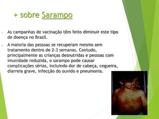+ sobre Sarampo
As campanhas de vacinação têm feito diminuir este tipo
de doença no Brasil.
A maioria das pessoas se recuperam mesmo sem
tratamento dentro de 2-3 semanas. Contudo,
principalmente as crianças desnutridas e pessoas com
imunidade reduzida, o sarampo pode causar
complicações sérias, incluindo dor de cabeça, cegueira,
diarreia grave, infecção do ouvido e pneumonia.
 