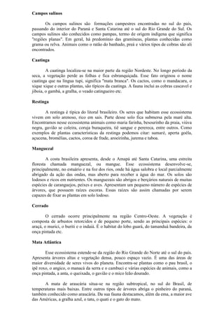Campos sulinos
Os campos sulinos são formações campestres encontradas no sul do país,
passando do interior do Paraná e Santa Catarina até o sul do Rio Grande do Sul. Os
campos sulinos são conhecidos como pampas, termo de origem indígena que significa
"regiões planas". Em geral, há predomínio das gramíneas, plantas conhecidas como
grama ou relva. Animais como o ratão do banhado, preá e vários tipos de cobras são ali
encontrados.
Caatinga
A caatinga localiza-se na maior parte da região Nordeste. No longo período da
seca, a vegetação perde as folhas e fica esbranquiçada. Esse fato originou o nome
caatinga que na língua tupi, significa "mata branca". Os cactos, como o mandacaru, o
xique xique e outras plantas, são típicos da caatinga. A fauna inclui as cobras cascavel e
jiboia, o gambá, a gralha, o veado catingueiro etc.
Restinga
A restinga é típica do litoral brasileiro. Os seres que habitam esse ecossistema
vivem em solo arenoso, rico em sais. Parte desse solo fica submersa pela maré alta.
Encontramos nesse ecossistema animais como maria farinha, besourinho da praia, viúva
negra, gavião se coleira, coruja buraqueira, tiê sangue e perereca, entre outros. Como
exemplos de plantas características da restinga podemos citar: sumaré, aperta goéla,
açucena, bromélias, cactos, coroa de frade, aroeirinha, jurema e taboa.
Manguezal
A costa brasileira apresenta, desde o Amapá até Santa Catarina, uma estreita
floresta chamada manguezal, ou mangue. Esse ecossistema desenvolve-se,
principalmente, no estuário e na foz dos rios, onde há água salobra e local parcialmente
abrigado da ação das ondas, mas aberto para receber a água do mar. Os solos são
lodosos e ricos em nutrientes. Os manguezais são abrigos e berçários naturais de muitas
espécies de caranguejos, peixes e aves. Apresentam um pequeno número de espécies de
árvores, que possuem raízes escoras. Essas raízes são assim chamadas por serem
capazes de fixar as plantas em solo lodoso.
Cerrado
O cerrado ocorre principalmente na região Centro-Oeste. A vegetação é
composta de arbustos retorcidos e de pequeno porte, sendo as principais espécies: o
araçá, o murici, o buriti e o indaiá. É o habitat do lobo guará, do tamanduá bandeira, da
onça pintada etc.
Mata Atlântica
Esse ecossistema estende-se da região do Rio Grande do Norte até o sul do país.
Apresenta árvores altas e vegetação densa, pouco espaço vazio. É uma das áreas de
maior diversidade de seres vivos do planeta. Encontra-se plantas como o pau brasil, o
ipê roxo, o angico, o manacá da serra e o cambuci e várias espécies de animais, como a
onça pintada, a anta, o queixada, o gavião e o mico leão dourado.
A mata de araucária situa-se na região subtropical, no sul do Brasil, de
temperaturas mais baixas. Entre outros tipos de árvores abriga o pinheiro do paraná,
também conhecido como araucária. Da sua fauna destacamos, além da ema, a maior ave
das Américas, a gralha azul, o tatu, o quati e o gato do mato.
 