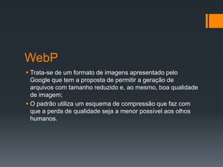 WebP
 Trata-se de um formato de imagens apresentado pelo
Google que tem a proposta de permitir a geração de
arquivos com tamanho reduzido e, ao mesmo, boa qualidade
de imagem;
 O padrão utiliza um esquema de compressão que faz com
que a perda de qualidade seja a menor possível aos olhos
humanos.
 