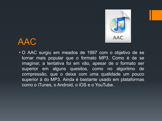 AAC
 O AAC surgiu em meados de 1997 com o objetivo de se
tornar mais popular que o formato MP3. Como é de se
imaginar, a tentativa foi em vão, apesar de o formato ser
superior em alguns quesitos, como no algoritmo de
compressão, que o deixa com uma qualidade um pouco
superior à do MP3. Ainda é bastante usado em plataformas
como o iTunes, o Android, o iOS e o YouTube.
 