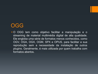 OGG
 O OGG tem como objetivo facilitar a manipulação e o
streaming de material multimédia digital de alta qualidade.
Ele engloba uma série de formatos menos conhecidos, como
OGV, OGA, OGX, OGM, SPX e OPUS, para facilitar a sua
reprodução sem a necessidade da instalação de outros
plugins. Geralmente, é mais utilizada por quem trabalha com
formatos abertos.
 
