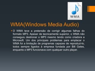 WMA(Windows Media Audio)
 O WMA teve a pretensão de corrigir algumas falhas do
formato MP3. Apesar de tecnicamente superior, o WMA não
conseguiu destronar o MP3 mesmo tendo como criadora a
Microsoft. Um dos principais problemas para emplacar o
WMA foi a limitação de programas capazes de reproduzi-lo,
todos sempre ligados à empresa fundada por Bill Gates,
enquanto o MP3 funcionava com qualquer outro player.
 