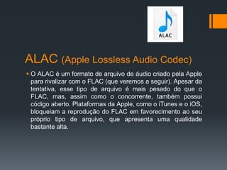 ALAC (Apple Lossless Audio Codec)
 O ALAC é um formato de arquivo de áudio criado pela Apple
para rivalizar com o FLAC (que veremos a seguir). Apesar da
tentativa, esse tipo de arquivo é mais pesado do que o
FLAC, mas, assim como o concorrente, também possui
código aberto. Plataformas da Apple, como o iTunes e o iOS,
bloqueiam a reprodução do FLAC em favorecimento ao seu
próprio tipo de arquivo, que apresenta uma qualidade
bastante alta.
 