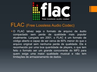 FLAC (Free Lossless Audio Codec)
 O FLAC talvez seja o formato de arquivo de áudio
compactado sem perda de qualidade mais popular
atualmente. Lançado em 2001, o FLAC é um formato de
código aberto e capaz de ser cerca de 60% menor do que o
arquivo original sem nenhuma perda de qualidade. Ele é
reconhecido por uma boa quantidade de players, o que tem
feito o formato ser um grande concorrente do MP3 para
quem exige uma maior qualidade musical e não tem
limitações de armazenamento de dados.
 