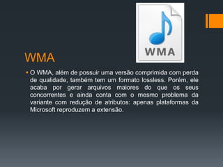 WMA
 O WMA, além de possuir uma versão comprimida com perda
de qualidade, também tem um formato lossless. Porém, ele
acaba por gerar arquivos maiores do que os seus
concorrentes e ainda conta com o mesmo problema da
variante com redução de atributos: apenas plataformas da
Microsoft reproduzem a extensão.
 