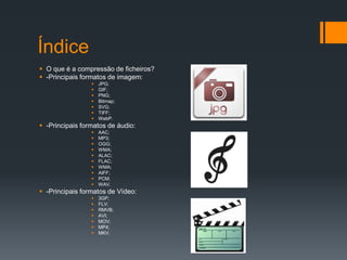 Índice
 O que é a compressão de ficheiros?
 -Principais formatos de imagem:
 JPG;
 GIF;
 PNG;
 Bitmap;
 SVG;
 TIFF;
 WebP.
 -Principais formatos de áudio:
 AAC;
 MP3;
 OGG;
 WMA;
 ALAC;
 FLAC;
 WMA;
 AIFF;
 PCM;
 WAV.
 -Principais formatos de Vídeo:
 3GP;
 FLV;
 RMVB;
 AVI;
 MOV;
 MP4;
 MKV.
 