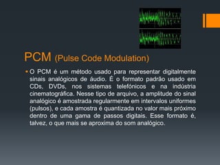 PCM (Pulse Code Modulation)
 O PCM é um método usado para representar digitalmente
sinais analógicos de áudio. É o formato padrão usado em
CDs, DVDs, nos sistemas telefónicos e na indústria
cinematográfica. Nesse tipo de arquivo, a amplitude do sinal
analógico é amostrada regularmente em intervalos uniformes
(pulsos), e cada amostra é quantizada no valor mais próximo
dentro de uma gama de passos digitais. Esse formato é,
talvez, o que mais se aproxima do som analógico.
 