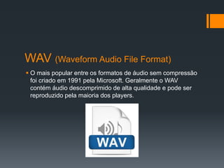 WAV (Waveform Audio File Format)
 O mais popular entre os formatos de áudio sem compressão
foi criado em 1991 pela Microsoft. Geralmente o WAV
contém áudio descomprimido de alta qualidade e pode ser
reproduzido pela maioria dos players.
 