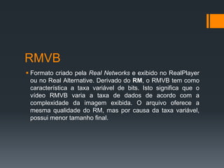 RMVB
 Formato criado pela Real Networks e exibido no RealPlayer
ou no Real Alternative. Derivado do RM, o RMVB tem como
característica a taxa variável de bits. Isto significa que o
vídeo RMVB varia a taxa de dados de acordo com a
complexidade da imagem exibida. O arquivo oferece a
mesma qualidade do RM, mas por causa da taxa variável,
possui menor tamanho final.
 