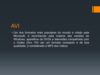 AVI
 Um dos formatos mais populares do mundo e criado pela
Microsoft, é reconhecido pela maioria das versões do
Windows, aparelhos de DVDs e televisões compatíveis com
o Codec Divx. Por ser um formato compacto e de boa
qualidade, é considerado o MP3 dos vídeos.
 