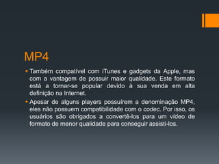 MP4
 Também compatível com iTunes e gadgets da Apple, mas
com a vantagem de possuir maior qualidade. Este formato
está a tornar-se popular devido à sua venda em alta
definição na Internet.
 Apesar de alguns players possuírem a denominação MP4,
eles não possuem compatibilidade com o codec. Por isso, os
usuários são obrigados a convertê-los para um vídeo de
formato de menor qualidade para conseguir assisti-los.
 
