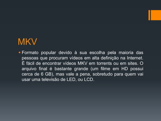 MKV
 Formato popular devido à sua escolha pela maioria das
pessoas que procuram vídeos em alta definição na Internet.
É fácil de encontrar vídeos MKV em torrents ou em sites. O
arquivo final é bastante grande (um filme em HD possui
cerca de 6 GB), mas vale a pena, sobretudo para quem vai
usar uma televisão de LED, ou LCD.
 