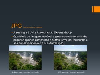 JPG (compressão de imagens)
 A sua sigla é Joint Photographic Experts Group;
 Qualidade de imagem razoável e gera arquivos de tamanho
pequeno quando comparado a outros formatos, facilitando o
seu armazenamento e a sua distribuição.
JPG com menor taxa de compressão JPG com maior taxa de compressão
 