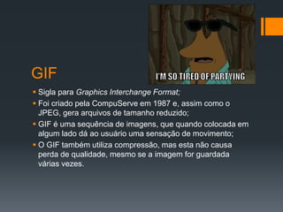 GIF
 Sigla para Graphics Interchange Format;
 Foi criado pela CompuServe em 1987 e, assim como o
JPEG, gera arquivos de tamanho reduzido;
 GIF é uma sequência de imagens, que quando colocada em
algum lado dá ao usuário uma sensação de movimento;
 O GIF também utiliza compressão, mas esta não causa
perda de qualidade, mesmo se a imagem for guardada
várias vezes.
 
