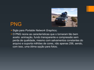 PNG
 Sigla para Portable Network Graphics;
 O PNG reúne as características que o tornaram tão bem
aceito: animação, fundo transparente e compressão sem
perda de qualidade, mesmo com salvamentos constantes do
arquivo e suporta milhões de cores, não apenas 256, sendo,
com isso, uma ótima opção para fotos;
 