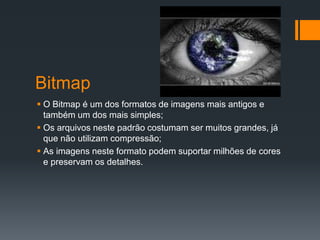 Bitmap
 O Bitmap é um dos formatos de imagens mais antigos e
também um dos mais simples;
 Os arquivos neste padrão costumam ser muitos grandes, já
que não utilizam compressão;
 As imagens neste formato podem suportar milhões de cores
e preservam os detalhes.
 