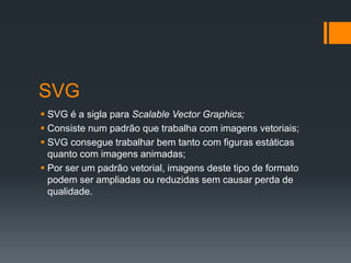 SVG
 SVG é a sigla para Scalable Vector Graphics;
 Consiste num padrão que trabalha com imagens vetoriais;
 SVG consegue trabalhar bem tanto com figuras estáticas
quanto com imagens animadas;
 Por ser um padrão vetorial, imagens deste tipo de formato
podem ser ampliadas ou reduzidas sem causar perda de
qualidade.
 
