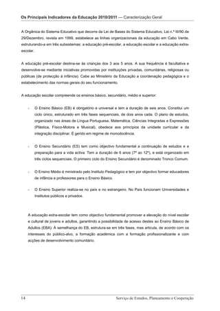 Os Principais Indicadores da Educação 2010/2011 — Caracterização – Caracterização Geral
                     Os Principais indicadores da Educação 2010/2011 Geral


A Orgânica do Sistema Educativo que decorre da Lei de Bases do Sistema Educativo, Lei n.º III/90 de
29/Dezembro, revista em 1999, estabelece as linhas organizacionais da educação em Cabo Verde,
estruturando-a em três subsistemas: a educação pré-escolar, a educação escolar e a educação extra-
escolar.


A educação pré-escolar destina-se às crianças dos 3 aos 5 anos. A sua frequência é facultativa e
desenvolve-se mediante iniciativas promovidas por instituições privadas, comunitárias, religiosas ou
públicas (de protecção à infância). Cabe ao Ministério da Educação a coordenação pedagógica e o
estabelecimento das normas gerais do seu funcionamento.


A educação escolar compreende os ensinos básico, secundário, médio e superior:


    -      O Ensino Básico (EB) é obrigatório e universal e tem a duração de seis anos. Constitui um
           ciclo único, estruturado em três fases sequenciais, de dois anos cada. O plano de estudos,
           organizado nas áreas de Língua Portuguesa, Matemática, Ciências Integradas e Expressões
           (Plástica, Físico-Motora e Musical), obedece aos princípios da unidade curricular e da
           integração disciplinar. É gerido em regime de monodocência.


    -      O Ensino Secundário (ES) tem como objectivo fundamental a continuação de estudos e a
           preparação para a vida activa. Tem a duração de 6 anos (7º ao 12º), e está organizado em
           três ciclos sequenciais. O primeiro ciclo do Ensino Secundário é denominado Tronco Comum.


    -      O Ensino Médio é ministrado pelo Instituto Pedagógico e tem por objectivo formar educadores
           de infância e professores para o Ensino Básico.


    -      O Ensino Superior realiza-se no país e no estrangeiro. No País funcionam Universidades e
           Institutos públicos e privados.




    A educação extra-escolar tem como objectivo fundamental promover a elevação do nível escolar
    e cultural de jovens e adultos, garantindo a possibilidade de acesso destes ao Ensino Básico de
    Adultos (EBA). À semelhança do EB, estrutura-se em três fases, mas articula, de acordo com os
    interesses do público-alvo, a formação académica com a formação profissionalizante e com
    acções de desenvolvimento comunitário.




                           Serviço de Estudos, Planeamento e Cooperação - Página 14 de 100
14 							                                                        Serviço de Estudos, Planeamento e Cooperação
 