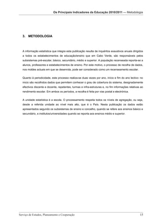Os Principais Indicadores daIndicadores da Educação 2010/2011
                                          Os Principais Educação 2010/2011 — Metodologia


                                   Os Principais indicadores da Educação 2010/2011 – Metodologia




 3. METODOLOGIA



 A informação estatística que integra esta publicação resulta de inquéritos exaustivos anuais dirigidos
 a todos os estabelecimentos de educação/ensino que em Cabo Verde, são responsáveis pelos
 subsistemas pré-escolar, básico, secundário, médio e superior. A população recenseada reporta-se a
 alunos, professores e estabelecimentos de ensino. Por este motivo, o processo de recolha de dados,
 nos moldes actuais em que se desenrola, pode ser considerado como um recenseamento escolar.


 Quanto à periodicidade, este processo realiza-se duas vezes por ano, início e fim do ano lectivo: no
 inicio são recolhidos dados que permitem conhecer o grau de cobertura do sistema, designadamente
 efectivos discente e docente, repetentes, turmas e infra-estruturas e, no fim informações relativas ao
 rendimento escolar. Em ambos os períodos, a recolha é feita por vias postal e electrónica.


 A unidade estatística é a escola. O processamento respeita todos os níveis de agregação, ou seja,
 desde a referida unidade ao nível mais alto, que é o País. Nesta publicação os dados estão
 apresentados segundo os subsistemas de ensino e concelho, quando se refere aos ensinos básico e
 secundário, e institutos/universidades quando se reporta aos ensinos médio e superior.




Serviço de Estudos, Planeamento e Cooperação 							                                                15

                        Serviço de Estudos, Planeamento e Cooperação - Página 15 de 100
 