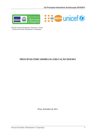 Os Principais Indicadores da Educação 2010/2011
                                                         Os Principais Indicadores da Educação 2010/2011




Direcção Geral de Planeamento, Orçamento e Gestão
 Serviços de Estudos, Planeamento e Cooperação




            PRINCIPAIS INDICADORES DA EDUCAÇÃO 2010/2011




                                          Praia, Setembro de 2011




                             Serviço de Estudos, Planeamento e Cooperação - Página 3 de 100



Serviço de Estudos, Planeamento e Cooperação 							                                                       3
 
