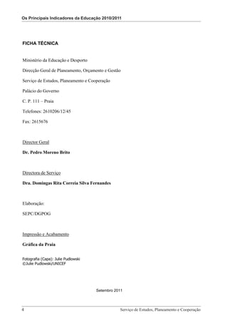 Os Principais Indicadores da Educação 2010/2011
                                         Os Principais Indicadores da Educação 2010/2011




FICHA TÉCNICA


Ministério da Educação e Desporto

Direcção Geral de Planeamento, Orçamento e Gestão

Serviço de Estudos, Planeamento e Cooperação

Palácio do Governo

C. P. 111 – Praia

Telefones: 2610206/12/45

Fax: 2615676



Director Geral

Dr. Pedro Moreno Brito



Directora de Serviço

Dra. Domingas Rita Correia Silva Fernandes



Elaboração:

SEPC/DGPOG



Impressão e Acabamento

Gráfica da Praia


Fotografia (Capa): Julie Pudlowski
©Julie Pudlowski/UNICEF




                                     Setembro 2011




4 							 e Cooperação - Página 4 de 100Planeamento e Cooperação
     Serviço de Estudos, Planeamento
                                     Serviço de Estudos,
 