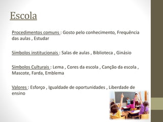 Escola
Procedimentos comuns : Gosto pelo conhecimento, Frequência
das aulas , Estudar
Símbolos institucionais : Salas de aulas , Biblioteca , Ginásio
Símbolos Culturais : Lema , Cores da escola , Canção da escola ,
Mascote, Farda, Emblema
Valores : Esforço , Igualdade de oportunidades , Liberdade de
ensino
 