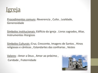 Igreja
Procedimentos comuns :Reverencia , Culto , Lealdade,
Generosidade
Símbolos institucionais :Edifício da igreja . Livros sagrados, Altar,
Instrumentos litúrgicos
Símbolos Culturais :Cruz, Crescente, Imagens de Santos , Hinos
religiosos e cânticos , Estandartes das confrarias , Vestes
Valores : Amor a Deus , Amor ao próximo ,
Caridade , Fraternidade
 