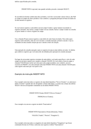 tabelas especificadas pela consulta.



           INSERT INTO é opcional, mas quando incluída, precede a instrução SELECT.



Se sua tabela de destino contém uma chave primária, você deve acrescentar valores únicos, não Null
ao campo ou campos da chave primária. Caso contrário, o programa principal de banco de dados do
Jet não anexará os registros.



Se você anexar registros a uma tabela com um campo Counter e quiser numerar novamente os
registros anexados, não inclua o campo Counter em sua consulta. Inclua o campo Counter na consulta
se quiser manter os valores originais do campo.



Use a cláusula IN para anexar registros a uma tabela de outro banco de dados. Para achar quais
registros serão anexados, antes de você executar a consulta anexação, primeiro execute e veja os
resultados de uma consulta seleção que use o mesmo critério de seleção.



Uma operação de consulta anexação copia os registros de uma ou mais tabelas em outra. As tabelas
que contêm os registros que você anexa não são afetadas pela operação de consulta anexação.



Em lugar de acrescentar registros existentes de outra tabela, você pode especificar o valor de cada
campo em um único registro novo usando a cláusula VALUES. Se você omitir a lista de campo, a
cláusula VALUES deve incluir um valor para cada campo na tabela; caso contrário, um erro
ocorrerá em INSERT. Use uma instrução adicional INSERT INTO com uma cláusula VALUES para
cada registro adicional que você quiser criar.




Exemplo de instrução INSERT INTO



Esse exemplo seleciona todos os registros de uma tabela hipotética "Novos Clientes" e os adiciona à
tabela "Clientes" (quando não são designadas colunas individuais, os nomes das colunas das tabelas
SELECT devem corresponder exatamente aos da tabela INSERT INTO).



                        INSERT INTO Clientes SELECT [Novos Clientes].*

                                       FROM [Novos Clientes];



Esse exemplo cria um novo registro na tabela "Funcionários"



                      INSERT INTO Funcionários (Nome,Sobrenome, Título)

                            VALUES ("André", "Pereira", "Estagiário");



Esse exemplo seleciona todos os estagiários de uma tabela hipotética "Estagiários" que foram
contratados há mais de 30 dias e adiciona seus registros à tabela "Funcionários".
 