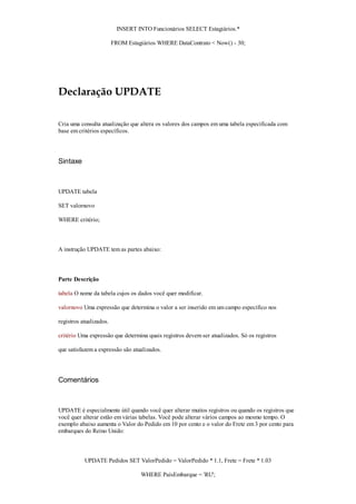 INSERT INTO Funcionários SELECT Estagiários.*

                         FROM Estagiários WHERE DataContrato < Now() - 30;




Declaração UPDATE

Cria uma consulta atualização que altera os valores dos campos em uma tabela especificada com
base em critérios específicos.




Sintaxe



UPDATE tabela

SET valornovo

WHERE critério;



A instrução UPDATE tem as partes abaixo:



Parte Descrição

tabela O nome da tabela cujos os dados você quer modificar.

valornovo Uma expressão que determina o valor a ser inserido em um campo específico nos

registros atualizados.

critério Uma expressão que determina quais registros devem ser atualizados. Só os registros

que satisfazem a expressão são atualizados.




Comentários



UPDATE é especialmente útil quando você quer alterar muitos registros ou quando os registros que
você quer alterar estão em várias tabelas. Você pode alterar vários campos ao mesmo tempo. O
exemplo abaixo aumenta o Valor do Pedido em 10 por cento e o valor do Frete em 3 por cento para
embarques do Reino Unido:



           UPDATE Pedidos SET ValorPedido = ValorPedido * 1.1, Frete = Frete * 1.03

                                   WHERE PaísEmbarque = 'RU';
 