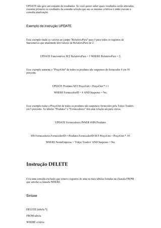 UPDATE não gera um conjunto de resultados. Se você quiser saber quais resultados serão alterados,
examine primeiro os resultados da consulta seleção que use os mesmos critérios e então execute a
consulta atualização.




Exemplo de instrução UPDATE



Esse exemplo muda os valores no campo "RelatórioPara" para 5 para todos os registros de
funcionários que atualmente têm valores de RelatórioPara de 2.



            UPDATE Funcionários SET RelatórioPara = 5 WHERE RelatórioPara = 2;



Esse exemplo aumenta o "PreçoUnit" de todos os produtos não suspensos do fornecedor 8 em 10
porcento.



                       UPDATE Produtos SET PreçoUnit = PreçoUnit * 1.1

                        WHERE FornecedorID = 8 AND Suspenso = No;



Esse exemplo reduz o PreçoUnit de todos os produtos não suspensos fornecidos pela Tokyo Traders
em 5 porcento. As tabelas "Produtos" e "Fornecedores" têm uma relação um para vários.



                         UPDATE Fornecedores INNER JOIN Produtos



    ON Fornecedores.FornecedorID = Produtos.FornecedorID SET PreçoUnit = PreçoUnit * .95

                 WHERE NomeEmpresa = 'Tokyo Traders' AND Suspenso = No;




Instrução DELETE

Cria uma consulta exclusão que remove registros de uma ou mais tabelas listadas na cláusula FROM
que satisfaz a cláusula WHERE.




Sintaxe



DELETE [tabela.*]

FROM tabela

WHERE critério
 
