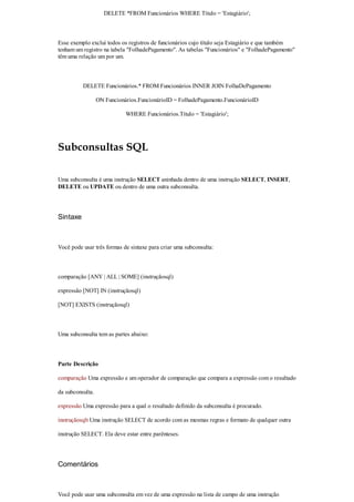 DELETE *FROM Funcionários WHERE Título = 'Estagiário';



Esse exemplo exclui todos os registros de funcionários cujo título seja Estagiário e que também
tenham um registro na tabela "FolhadePagamento". As tabelas "Funcionários" e "FolhadePagamento"
têm uma relação um por um.



          DELETE Funcionários.* FROM Funcionários INNER JOIN FolhaDePagamento

                  ON Funcionários.FuncionárioID = FolhadePagamento.FuncionárioID

                             WHERE Funcionários.Título = 'Estagiário';




Subconsultas SQL

Uma subconsulta é uma instrução SELECT aninhada dentro de uma instrução SELECT, INSERT,
DELETE ou UPDATE ou dentro de uma outra subconsulta.




Sintaxe



Você pode usar três formas de sintaxe para criar uma subconsulta:



comparação [ANY | ALL | SOME] (instruçãosql)

expressão [NOT] IN (instruçãosql)

[NOT] EXISTS (instruçãosql)



Uma subconsulta tem as partes abaixo:



Parte Descrição

comparação Uma expressão e um operador de comparação que compara a expressão com o resultado

da subconsulta.

expressão Uma expressão para a qual o resultado definido da subconsulta é procurado.

instruçãosqlt Uma instrução SELECT de acordo com as mesmas regras e formato de qualquer outra

instrução SELECT. Ela deve estar entre parênteses.




Comentários



Você pode usar uma subconsulta em vez de uma expressão na lista de campo de uma instrução
 