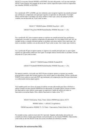 SELECT ou em uma cláusula WHERE ou HAVING. Em uma subconsulta, você usa uma instrução
SELECT para fornecer um conjunto de um ou mais valores específicos para avaliar as expressões
das cláusulas WHERE ou HAVING.



Use o predicado ANY ou SOME, que são sinônimos, para recuperar registros na consulta principal
que satisfaçam a comparação com quaisquer registros recuperados na subconsulta. O exemplo
abaixo retorna todos os produtos cujo preço unitário é maior que o preço de qualquer produto
vendido com um desconto de 25 por cento ou mais:



                      SELECT * FROM Produtos WHERE PreçoUnit > ANY

              (SELECT PreçoUnit FROM PedidoDetalhes WHERE Desconto >= .25);



Use o predicado ALL para recuperar apenas os registros na consulta principal que satisfaçam a
comparação com todos os registros recuperados na subconsulta. Se você mudou ANY para ALL no
exemplo acima, a consulta retornaria apenas os produtos cujo preço unitário fosse maior que o de
todos os produtos vendidos com um desconto de 25 por cento ou mais. Isto é muito mais restritivo.



Use o predicado IN para recuperar apenas os registros na consulta principal para os quais alguns
registros na subconsulta contêm um valor igual. O exemplo abaixo retorna todos os produtos com um
desconto de 25 por cento ou mais:



                        SELECT * FROM Produtos WHERE ProdutoID IN

              (SELECT ProdutoID FROM PedidoDetalhes WHERE Desconto >= .25);



De maneira contrária, você pode usar NOT IN para recuperar apenas os registros na consulta
principal para os quais não existam registros com valores iguais na subconsulta. Utilize o predicado
EXISTS (com a palavra reservada NOT opcionalmente) em comparações true/false para determinar
se a subconsulta retorna algum registro.



Você também pode usar aliases de nomes de tabelas em uma subconsulta para fazer referência a
tabelas listadas em uma cláusula FROM fora da subconsulta. O exemplo abaixo retorna os nomes
dos funcionários cujos salários sejam iguais ou superiores à média de salários de todos os
funcionários na mesma função. Para a tabela Funcionários é dada o alias "T1":



              SELECT Sobrenome, Nome, Título, Salário FROM Funcionários AS T1

                            WHERE Salário >= (SELECT Avg(Salário)

         FROM Funcionários WHERE T1. T1.Título = Funcionários.Título) Order by Title;



No exemplo acima, a palavra reservada AS é opcional. Algumas subconsultas são aceitas em
consultas de tabela cruzada especialmente como predicados (as da cláusula WHERE). Subconsultas
como saída (as da lista SELECT) não são aceitas em tabelas de referência cruzada.




Exemplos de subconsultas SQL
 