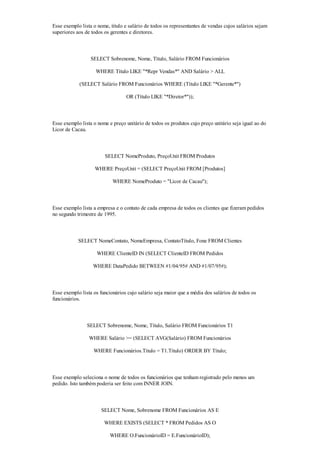 Esse exemplo lista o nome, título e salário de todos os representantes de vendas cujos salários sejam
superiores aos de todos os gerentes e diretores.



                 SELECT Sobrenome, Nome, Título, Salário FROM Funcionários

                    WHERE Título LIKE "*Repr Vendas*" AND Salário > ALL

            (SELECT Salário FROM Funcionários WHERE (Título LIKE "*Gerente*")

                                  OR (Título LIKE "*Diretor*"));



Esse exemplo lista o nome e preço unitário de todos os produtos cujo preço unitário seja igual ao do
Licor de Cacau.



                        SELECT NomeProduto, PreçoUnit FROM Produtos

                   WHERE PreçoUnit = (SELECT PreçoUnit FROM [Produtos]

                            WHERE NomeProduto = "Licor de Cacau");



Esse exemplo lista a empresa e o contato de cada empresa de todos os clientes que fizeram pedidos
no segundo trimestre de 1995.



            SELECT NomeContato, NomeEmpresa, ContatoTítulo, Fone FROM Clientes

                    WHERE ClienteID IN (SELECT ClienteID FROM Pedidos

                   WHERE DataPedido BETWEEN #1/04/95# AND #1/07/95#);



Esse exemplo lista os funcionários cujo salário seja maior que a média dos salários de todos os
funcionários.



                SELECT Sobrenome, Nome, Título, Salário FROM Funcionários T1

                 WHERE Salário >= (SELECT AVG(Salário) FROM Funcionários

                   WHERE Funcionários.Título = T1.Título) ORDER BY Título;



Esse exemplo seleciona o nome de todos os funcionários que tenham registrado pelo menos um
pedido. Isto também poderia ser feito com INNER JOIN.



                      SELECT Nome, Sobrenome FROM Funcionários AS E

                        WHERE EXISTS (SELECT * FROM Pedidos AS O

                          WHERE O.FuncionárioID = E.FuncionárioID);
 
