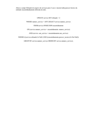 Altera o campo Efetuado do arquivo de serviços para 2 caso o mesmo tenha parecer técnico da
entidade encaminhanhamento diferente de nulo.



                               UPDATE servico SET efetuado = 2

               WHERE numero_servico = ANY (SELECT servico.numero_servico

                          FROM servico INNER JOIN encaminhamento

                ON (servico.numero_servico = encaminhamento. numero_servico)

                   AND (servico. ano_servico = encaminhamento.ano_servico)

   WHERE (((servico.efetuado) Is Null) AND ((encaminhamento.parecer_tecnico) Is Not Null))

           GROUP BY servico.numero_servico ORDER BY servico.numero_servico);
 