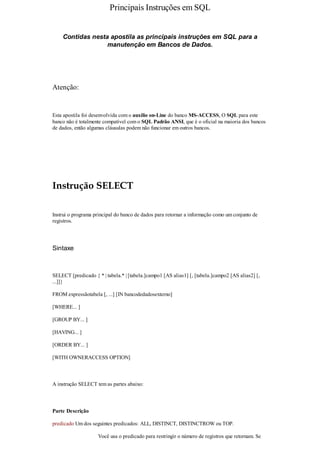 Principais Instruções em SQL


    Contidas nesta apostila as principais instruções em SQL para a
                  manutenção em Bancos de Dados.




Atenção:


Esta apostila foi desenvolvida com o auxílio on-Line do banco MS-ACCESS, O SQL para este
banco não é totalmente compatível com o SQL Padrão ANSI, que é o oficial na maioria dos bancos
de dados, então algumas cláusulas podem não funcionar em outros bancos.




Instrução SELECT

Instrui o programa principal do banco de dados para retornar a informação como um conjunto de
registros.




Sintaxe



SELECT [predicado { * | tabela.* | [tabela.]campo1 [AS alias1] [, [tabela.]campo2 [AS alias2] [,
...]]}

FROM expressãotabela [, ...] [IN bancodedadosexterno]

[WHERE... ]

[GROUP BY... ]

[HAVING... ]

[ORDER BY... ]

[WITH OWNERACCESS OPTION]



A instrução SELECT tem as partes abaixo:



Parte Descrição

predicado Um dos seguintes predicados: ALL, DISTINCT, DISTINCTROW ou TOP.

                     Você usa o predicado para restringir o número de registros que retornam. Se
 