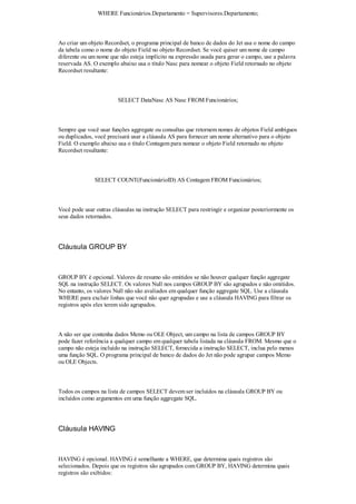 WHERE Funcionários.Departamento = Supervisores.Departamento;



Ao criar um objeto Recordset, o programa principal de banco de dados do Jet usa o nome do campo
da tabela como o nome do objeto Field no objeto Recordset. Se você quiser um nome de campo
diferente ou um nome que não esteja implícito na expressão usada para gerar o campo, use a palavra
reservada AS. O exemplo abaixo usa o título Nasc para nomear o objeto Field retornado no objeto
Recordset resultante:



                        SELECT DataNasc AS Nasc FROM Funcionários;



Sempre que você usar funções aggregate ou consultas que retornem nomes de objetos Field ambíguos
ou duplicados, você precisará usar a cláusula AS para fornecer um nome alternativo para o objeto
Field. O exemplo abaixo usa o título Contagem para nomear o objeto Field retornado no objeto
Recordset resultante:



               SELECT COUNT(FuncionárioID) AS Contagem FROM Funcionários;



Você pode usar outras cláusulas na instrução SELECT para restringir e organizar posteriormente os
seus dados retornados.




Cláusula GROUP BY



GROUP BY é opcional. Valores de resumo são omitidos se não houver qualquer função aggregate
SQL na instrução SELECT. Os valores Null nos campos GROUP BY são agrupados e não omitidos.
No entanto, os valores Null não são avaliados em qualquer função aggregate SQL. Use a cláusula
WHERE para excluir linhas que você não quer agrupadas e use a cláusula HAVING para filtrar os
registros após eles terem sido agrupados.



A não ser que contenha dados Memo ou OLE Object, um campo na lista de campos GROUP BY
pode fazer referência a qualquer campo em qualquer tabela listada na cláusula FROM. Mesmo que o
campo não esteja incluído na instrução SELECT, fornecida a instrução SELECT, inclua pelo menos
uma função SQL. O programa principal de banco de dados do Jet não pode agrupar campos Memo
ou OLE Objects.



Todos os campos na lista de campos SELECT devem ser incluídos na cláusula GROUP BY ou
incluídos como argumentos em uma função aggregate SQL.




Cláusula HAVING



HAVING é opcional. HAVING é semelhante a WHERE, que determina quais registros são
selecionados. Depois que os registros são agrupados com GROUP BY, HAVING determina quais
registros são exibidos:
 