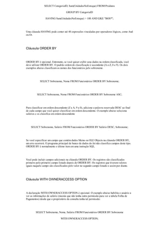 SELECT CategoriaID, Sum(UnidadesNoEstoque) FROM Produtos

                                     GROUP BY CategoriaID

                  HAVING Sum(UnidadesNoEstoque) > 100 AND LIKE "BOS*";



Uma cláusula HAVING pode conter até 40 expressões vinculadas por operadores lógicos, como And
ou Or.




Cláusula ORDER BY



ORDER BY é opcional. Entretanto, se você quiser exibir seus dados na ordem classificada, você
deve utilizar ORDER BY. O padrão ordem de classificação é ascendente (A a Z, 0 a 9). Os dois
exemplos abaixo classificam os nomes dos funcionários pelo sobrenome.



            SELECT Sobrenome, Nome FROM Funcionários ORDER BY Sobrenome;



          SELECT Sobrenome, Nome FROM Funcionários ORDER BY Sobrenome ASC;



Para classificar em ordem descendente (Z a A, 9 a 0), adicione a palavra reservada DESC ao final
de cada campo que você quiser classificar em ordem descendente. O exemplo abaixo seleciona
salários e os classifica em ordem descendente



    SELECT Sobrenome, Salário FROM Funcionários ORDER BY Salário DESC, Sobrenome;



Se você especificar um campo que contém dados Memo ou OLE Objects na cláusula ORDER BY,
um erro ocorrerá. O programa principal de banco de dados do Jet não classifica campos deste tipo.
ORDER BY é normalmente o último item em uma instrução SQL.



Você pode incluir campos adicionais na cláusula ORDER BY. Os registros são classificados
primeiro pelo primeiro campo listado depois de ORDER BY. Os registros que tiverem valores
iguais naquele campo são classificados pelo valor no segundo campo listado e assim por diante.




Cláusula WITH OWNERACCESS OPTION



A declaração WITH OWNERACCESS OPTION é opcional. O exemplo abaixo habilita o usuário a
ver as informações de salário (mesmo que não tenha outra permissão para ver a tabela Folha de
Pagamentos) desde que o proprietário da consulta tenha tal permissão:



        SELECT Sobrenome, Nome, Salário FROM Funcionários ORDER BY Sobrenome

                                WITH OWNERACCESS OPTION;
 