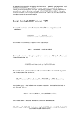 Se, por outro lado, um usuário for impedido de criar ou anexar a uma tabela, você poderá usar WITH
OWNERACCESS OPTION para habilitá-lo a executar uma consulta construção de tabela ou
consulta anexação. Se você quiser reforçar as configurações de segurança do grupo de trabalho e as
permissões dos usuários, não inclua a declaração WITH OWNERACCESS OPTION. Esta opção
exige que você tenha acesso ao arquivo System.mda associado ao banco de dados. É realmente útil
em implementações de multiusuários seguras.




Exemplo da instrução SELECT, cláusula FROM



Esse exemplo seleciona os campos "Sobrenome" e "Nome" de todos os registros da tabela
"Funcionários".



                         SELECT Sobrenome, Nome FROM Funcionários



Esse exemplo seleciona todos os campos da tabela "Funcionários".



                          SELECT Funcionários.* FROM Funcionários;



Esse exemplo conta o número de registros que têm uma entrada no campo "CódigoPostal" e nomeia o
campo retornado como "Tcp".



                     SELECT Count(CódigoPostal) AS Tcp FROM Clientes;



Esse exemplo mostra qual seria o salário se cada funcionário recebesse um aumento de 10 porcento.
Não altera o valor original dos salários.



      SELECT Sobrenome, Salário AS Atual, Salário * 1.1 AS Proposto FROM Funcionários;



Esse exemplo coloca o título Nome no topo da coluna "Sobrenome". O título Salário é exibido no
topo da coluna "Salário".



                   SELECT Sobrenome AS Nome, Salário FROM Funcionários;



Esse exemplo mostra o número de funcionários e os salários médio e máximo.



SELECT Count(*) AS [Total de Funcionários], Avg(Salário) AS [Salário Médio], Max(Salário) AS
                           [Salário Máximo] FROM Funcionários;
 