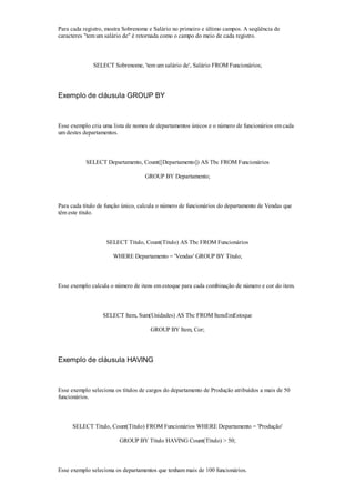 Para cada registro, mostra Sobrenome e Salário no primeiro e último campos. A seqüência de
caracteres "tem um salário de" é retornada como o campo do meio de cada registro.



              SELECT Sobrenome, 'tem um salário de', Salário FROM Funcionários;




Exemplo de cláusula GROUP BY



Esse exemplo cria uma lista de nomes de departamentos únicos e o número de funcionários em cada
um destes departamentos.



           SELECT Departamento, Count([Departamento]) AS Tbc FROM Funcionários

                                   GROUP BY Departamento;



Para cada título de função único, calcula o número de funcionários do departamento de Vendas que
têm este título.



                   SELECT Título, Count(Título) AS Tbc FROM Funcionários

                      WHERE Departamento = 'Vendas' GROUP BY Título;



Esse exemplo calcula o número de itens em estoque para cada combinação de número e cor do item.



                  SELECT Item, Sum(Unidades) AS Tbc FROM ItensEmEstoque

                                     GROUP BY Item, Cor;




Exemplo de cláusula HAVING



Esse exemplo seleciona os títulos de cargos do departamento de Produção atribuídos a mais de 50
funcionários.



     SELECT Título, Count(Título) FROM Funcionários WHERE Departamento = 'Produção'

                         GROUP BY Título HAVING Count(Título) > 50;



Esse exemplo seleciona os departamentos que tenham mais de 100 funcionários.
 