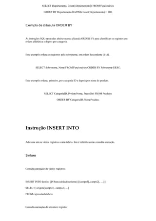 SELECT Departamento, Count([Departamento]) FROM Funcionários

                 GROUP BY Departamento HAVING Count(Departamento) > 100;




Exemplo de cláusula ORDER BY



As instruções SQL mostradas abaixo usam a cláusula ORDER BY para classificar os registros em
ordem alfabética e depois por categoria.



Esse exemplo ordena os registros pelo sobrenome, em ordem descendente (Z-A).



         SELECT Sobrenome, Nome FROM Funcionários ORDER BY Sobrenome DESC;



Esse exemplo ordena, primeiro, por categoria ID e depois por nome do produto.



                 SELECT CategoriaID, ProdutoNome, PreçoUnit FROM Produtos

                             ORDER BY CategoriaID, NomeProduto;




Instrução INSERT INTO

Adiciona um ou vários registros a uma tabela. Isto é referido como consulta anexação.




Sintaxe



Consulta anexação de vários registros:



INSERT INTO destino [IN bancodedadosexterno] [(campo1[, campo2[, ...]])]

SELECT [origem.]campo1[, campo2[, ...]

FROM expressãodetabela



Consulta anexação de um único registro:
 