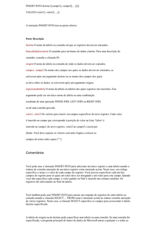 INSERT INTO destino [(campo1[, campo2[, ...]])]

VALUES (valor1[, valor2[, ...])



A instrução INSERT INTO tem as partes abaixo:



Parte Descrição

destino O nome da tabela ou consulta em que os registros devem ser anexados.

bancodedadosexterno O caminho para um banco de dados externo. Para uma descrição do

caminho, consulte a cláusula IN.

origem O nome da tabela ou consulta de onde os dados devem ser copiados.

campo1, campo2 Os nomes dos campos aos quais os dados devem ser anexados, se

estiverem após um argumento destino ou os nomes dos campos dos quais

se deve obter os dados, se estiverem após um argumento origem.

expressãodetabela O nome da tabela ou tabelas das quais registros são inseridos. Este

argumento pode ser um único nome de tabela ou uma combinação

resultante de uma operação INNER JOIN, LEFT JOIN ou RIGHT JOIN

ou de uma consulta gravada.

valor1, valor2 Os valores para inserir em campos específicos do novo registro. Cada valor

é inserido no campo que corresponde à posição do valor na lista: Valor1 é

inserido no campo1 do novo registro, valor2 no campo2 e assim por

diante. Você deve separar os valores com uma vírgula e colocar os

campos de textos entre aspas (" ").




Comentários



Você pode usar a instrução INSERT INTO para adicionar um único registro a uma tabela usando a
sintaxe de consulta anexação de um único registro como mostrado acima. Neste caso, seu código
especifica o nome e o valor de cada campo do registro. Você precisa especificar cada um dos
campos do registro para os quais um valor deve ser designado e um valor para este campo. Quando
você não especifica cada campo, o valor padrão ou Null é inserido nas colunas omitidas. Os
registros são adicionados no final da tabela.



Você também pode usar INSERT INTO para anexar um conjunto de registros de outra tabela ou
consulta usando a cláusula SELECT ... FROM como é mostrado acima na sintaxe consulta anexação
de vários registros. Neste caso, a cláusula SELECT especifica os campos para acrescentar à tabela
destino especificada.



A tabela de origem ou de destino pode especificar uma tabela ou uma consulta. Se uma consulta for
especificada, o programa principal de banco de dados do Microsoft anexa a qualquer e a todas as
 